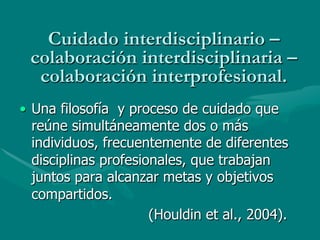 Cuidado interdisciplinario –
 colaboración interdisciplinaria –
  colaboración interprofesional.
•  Una filosofía y proceso de cuidado que
   reúne simultáneamente dos o más
   individuos, frecuentemente de diferentes
   disciplinas profesionales, que trabajan
   juntos para alcanzar metas y objetivos
   compartidos.
                       (Houldin et al., 2004).
 