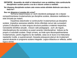DEFINITIE:  Ansamblu de relatiisiinteractiuni care se stabilescintrecontinuturiledisciplinelorscolarepentru a se da o viziuneunitara a realitatii.Vordispareadisciplinelescolarecatavremeexistastiinteledistincte care stau la bazalor?Sauvordispareasiacestea din urma?Termenuldesemneaza un vechideziderat pedagogic de a depasicompartimentareainvatamantuluipe discipline scolare, deoarecerealitatea nu estedivizatapematerii.Impartireaobiectivelorsicontinuturilorinvatamantuluipe discipline scolareimpiedicasesizarearelatiilordintrediferiteleramuri ale cunoasteriiumane.Odisciplina nu estesingurastructuraposibila a materiei respective. Cercetarilestiintificeactuale , inclusivcelepedagogice , sunt ,de regula , interdisciplinare.Seconsideracaacestcaracterinterdisciplinartrebuiesa fie propriusiactivitatiiscolare. Drepturmare, se tindespredecompartimentareainvatamantului, pentrulegarealui de realitate, ceeacear duce si la inlaturarearepetarilor inutile, a supraincarcarii. Aceastapresupuneplanuri de invatamant special alcatuitesiprogramescolare integrate. Logicadidacticaarreflecta, astfel, logicastiintei.