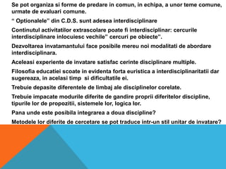 	Se pot organizasiforme de predare in comun, in echipa, a unortemecomune, urmate de evaluaricomune.	“ Optionalele” din C.D.S. suntadeseainterdisciplinareContinutulactivitatilorextrascolarepoate fi interdisciplinar: cercurileinterdisciplinareinlocuiescvechile” cercuripeobiecte”.Dezvoltareainvatamantului face posibilemereunoimodalitati de abordareinterdisciplinara.Aceleasiexperiente de invataresatisfaccerintedisciplinare multiple.Filosofiaeducatieiscoate in evidentafortaeuristica a interdisciplinaritatiidarsugereaza, in acelasitimpsidificultatileei.Trebuiedepasitediferentele de limbaj ale disciplinelorcorelate.Trebuieimpacatemodurilediferite de gandirepropriidiferitelor discipline, tipurilelor de propozitii, sistemelelor, logicalor.	Pana unde este posibila integrarea a doua discipline?	Metodele lor diferite de cercetare se pot traduce intr-un stil unitar de invatare?
