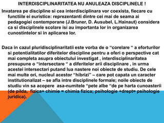 INTERDISCIPLINARITATEA NU ANULEAZA DISCIPLINELE !Invatareape discipline siceainterdisciplinaravorcoexista, fiecare cu functiileeieuristice: reprezentantidintreceimai de seamaaipedagogieicontemporane (J.Bruner, D. Ausubel, L.Hainaut) consideracasidisciplinelescolareisi au importantalor in organizareacunostintelorsi in aplicarealor.Daca in cazulpluridisciplinaritatiiestevorba de o “corelare “ a eforturilorsipotentialitatilordiferitelor discipline pentru a oferi o perspective cat maicompletaasupraobiectuluiinvestigat , interdisciplinaritateapresupune o “intersectare “ a diferitelorariidisciplinare , in urmaacesteiintersectariputandluanasterenoiobiecte de studiu. De celemaimulteori, nucleulacestor “hibrizi” – care pot capata un caracterinstitutionalizat – se aflaintredisciplineleformale; noileobiecte de studiu vin saacopereasa-numitele “petealbe “de pehartacunoasterii (de pilda,  fizica+ chimie = chimiafizica; psihologie +drept= psihologiejuridica).