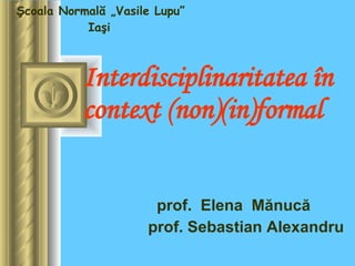 Interdisciplinaritatea în context (non)(in)formal prof.  Elena   Mănucă  p rof .  Se b astian Alexandru Şcoala Normală „V asile  Lupu” Iaşi   