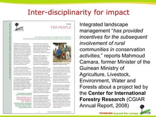 THINKING beyond the canopy
Inter-disciplinarity for impact
Integrated landscape
management “has provided
incentives for the subsequent
involvement of rural
communities in conservation
activities,” reports Mahmoud
Camara, former Minister of the
Guinean Ministry of
Agriculture, Livestock,
Environment, Water and
Forests about a project led by
the Center for International
Forestry Research (CGIAR
Annual Report, 2008)
 
