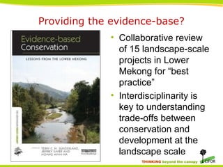 THINKING beyond the canopy
Providing the evidence-base?
• Collaborative review
of 15 landscape-scale
projects in Lower
Mekong for “best
practice”
• Interdisciplinarity is
key to understanding
trade-offs between
conservation and
development at the
landscape scale
 