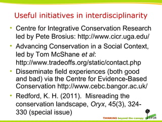 THINKING beyond the canopy
Useful initiatives in interdisciplinarity
• Centre for Integrative Conservation Research
led by Pete Brosius: http://www.cicr.uga.edu/
• Advancing Conservation in a Social Context,
led by Tom McShane et al:
http://www.tradeoffs.org/static/contact.php
• Disseminate field experiences (both good
and bad) via the Centre for Evidence-Based
Conservation http://www.cebc.bangor.ac.uk/
• Redford, K. H. (2011). Misreading the
conservation landscape, Oryx, 45(3), 324-
330 (special issue)
 