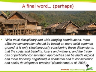THINKING beyond the canopy
A final word… (perhaps)
• “With multi-disciplinary and wide-ranging contributions, more
effective conservation should be based on more solid common
ground. It is only simultaneously considering these dimensions,
that the costs and benefits, losers and winners, and the trade-
offs of particular conservation approaches can be made explicit
and more honestly negotiated in academia and in conservation
and social development practice” (Sunderland et al. 2008)
 
