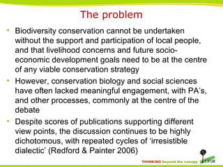 THINKING beyond the canopy
The problem
• Biodiversity conservation cannot be undertaken
without the support and participation of local people,
and that livelihood concerns and future socio-
economic development goals need to be at the centre
of any viable conservation strategy
• However, conservation biology and social sciences
have often lacked meaningful engagement, with PA’s,
and other processes, commonly at the centre of the
debate
• Despite scores of publications supporting different
view points, the discussion continues to be highly
dichotomous, with repeated cycles of ‘irresistible
dialectic’ (Redford & Painter 2006)
 