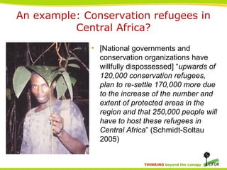 THINKING beyond the canopy
An example: Conservation refugees in
Central Africa?
• [National governments and
conservation organizations have
willfully dispossessed] “upwards of
120,000 conservation refugees,
plan to re-settle 170,000 more due
to the increase of the number and
extent of protected areas in the
region and that 250,000 people will
have to host these refugees in
Central Africa” (Schmidt-Soltau
2005)
 