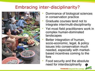 THINKING beyond the canopy
• Dominance of biological sciences
in conservation practice
• Graduate courses tend not to
integrate inter/multi-disciplinarity
• Yet most field practitioners work in
complex human-dominated
landscapes
• Better integration of human,
socio-economic, legal, & policy
issues into conservation much
needed, especially with market-
based incentives coming to the
fore
• Food security and the absolute
need for interdisciplinarity
Embracing inter-disciplinarity?
 