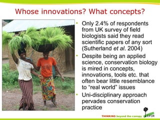 THINKING beyond the canopy
Whose innovations? What concepts?
• Only 2.4% of respondents
from UK survey of field
biologists said they read
scientific papers of any sort
(Sutherland et al. 2004)
• Despite being an applied
science, conservation biology
is mired in concepts,
innovations, tools etc. that
often bear little resemblance
to “real world” issues
• Uni-disciplinary approach
pervades conservation
practice
 