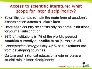 THINKING beyond the canopy
Access to scientific literature: what
scope for inter-disciplinarity?
• Scientific journals remain the main form of academic
dissemination across all disciplines
• Developed country scientists rely on home institutions
for journal subscription
• 56% of institutions in 75 of the world’s poorest
countries currently subscribe to no journals at all
• Conservation Biology: Only 4.6% of subscribers are
from developing countries
• Culture and historical education systems plays a
crucial role in inter-disciplinarity
 
