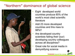 THINKING beyond the canopy
• Eight developed world
countries produce 85% of the
world’s most cited scientific
literature
• Add 23 more developed
countries and this rises to
98%!!
• Are developed country
scientists failing their (our)
developing country colleagues
across all disciplines?
• Great role for social media in
demystifying science
“Northern” dominance of global science
 