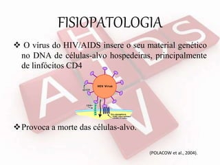 FISIOPATOLOGIA
 O vírus do HIV/AIDS insere o seu material genético
no DNA de células-alvo hospedeiras, principalmente
de linfócitos CD4
Provoca a morte das células-alvo.
(POLACOW et al., 2004).
 