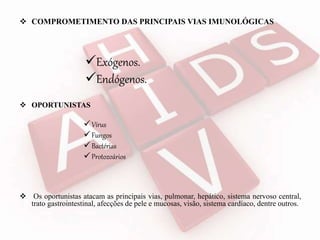  COMPROMETIMENTO DAS PRINCIPAIS VIAS IMUNOLÓGICAS
 OPORTUNISTAS
Vírus
Fungos
Bactérias
Protozoários
 Os oportunistas atacam as principais vias, pulmonar, hepático, sistema nervoso central,
trato gastrointestinal, afecções de pele e mucosas, visão, sistema cardíaco, dentre outros.
Exógenos.
Endógenos.
 
