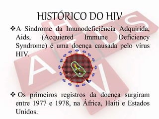 HISTÓRICO DO HIV
A Síndrome da Imunodeficiência Adquirida,
Aids, (Acquiered Immune Deficiency
Syndrome) é uma doença causada pelo vírus
HIV.
 Os primeiros registros da doença surgiram
entre 1977 e 1978, na África, Haiti e Estados
Unidos.
 