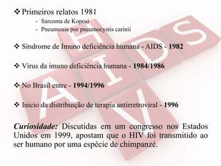 Primeiros relatos 1981
- Sarcoma de Koposi
- Pneumonia por pneumocystis carinii
 Síndrome de Imuno deficiência humana - AIDS - 1982
 Vírus da imuno deficiência humana - 1984/1986
 No Brasil entre - 1994/1996
 Inicio da distribuição de terapia antirretroviral - 1996
Curiosidade: Discutidas em um congresso nos Estados
Unidos em 1999, apostam que o HIV foi transmitido ao
ser humano por uma espécie de chimpanzé.
 
