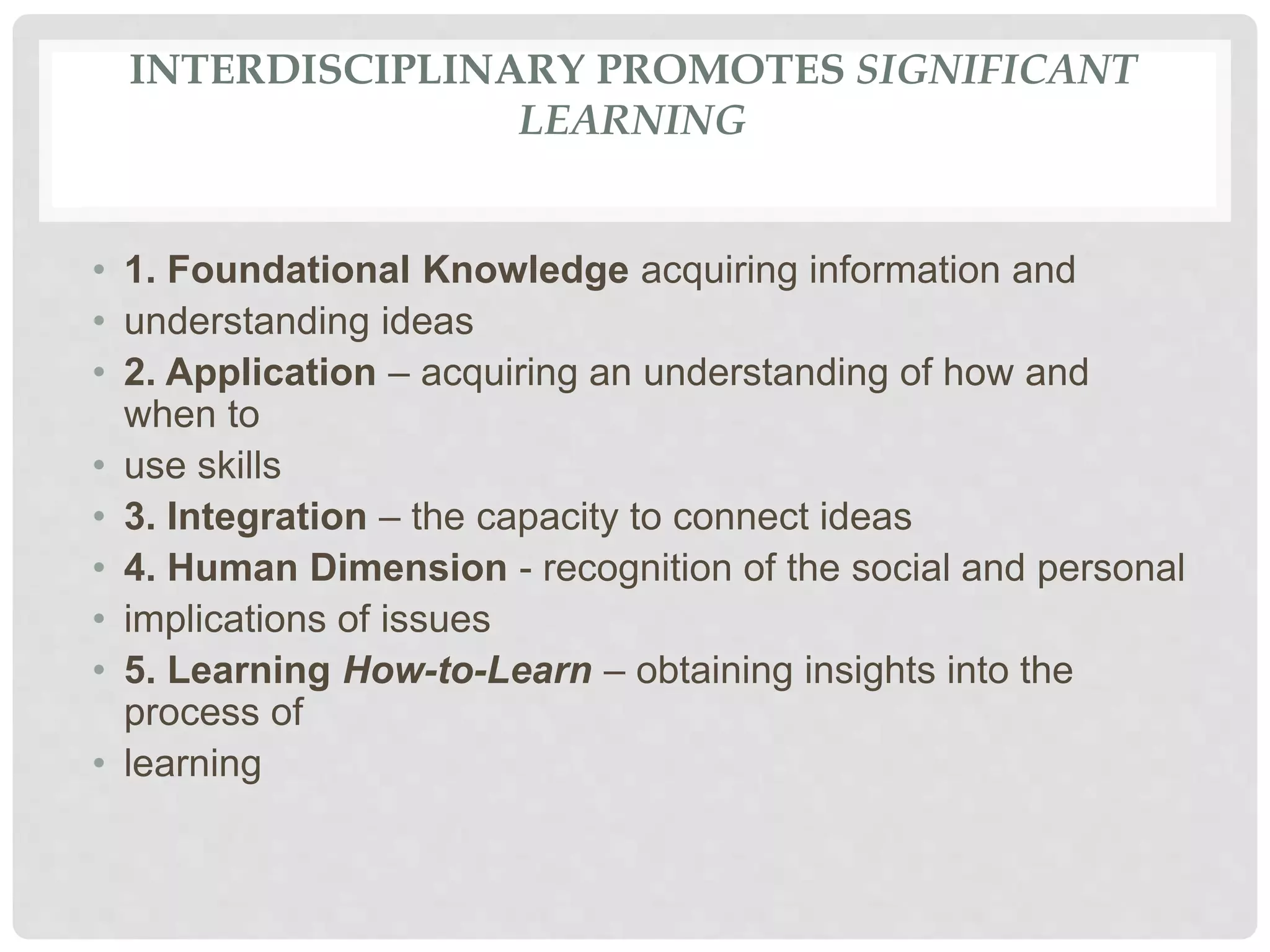 INTERDISCIPLINARY PROMOTES SIGNIFICANT
LEARNING
• 1. Foundational Knowledge acquiring information and
• understanding ideas
• 2. Application – acquiring an understanding of how and
when to
• use skills
• 3. Integration – the capacity to connect ideas
• 4. Human Dimension - recognition of the social and personal
• implications of issues
• 5. Learning How-to-Learn – obtaining insights into the
process of
• learning
 