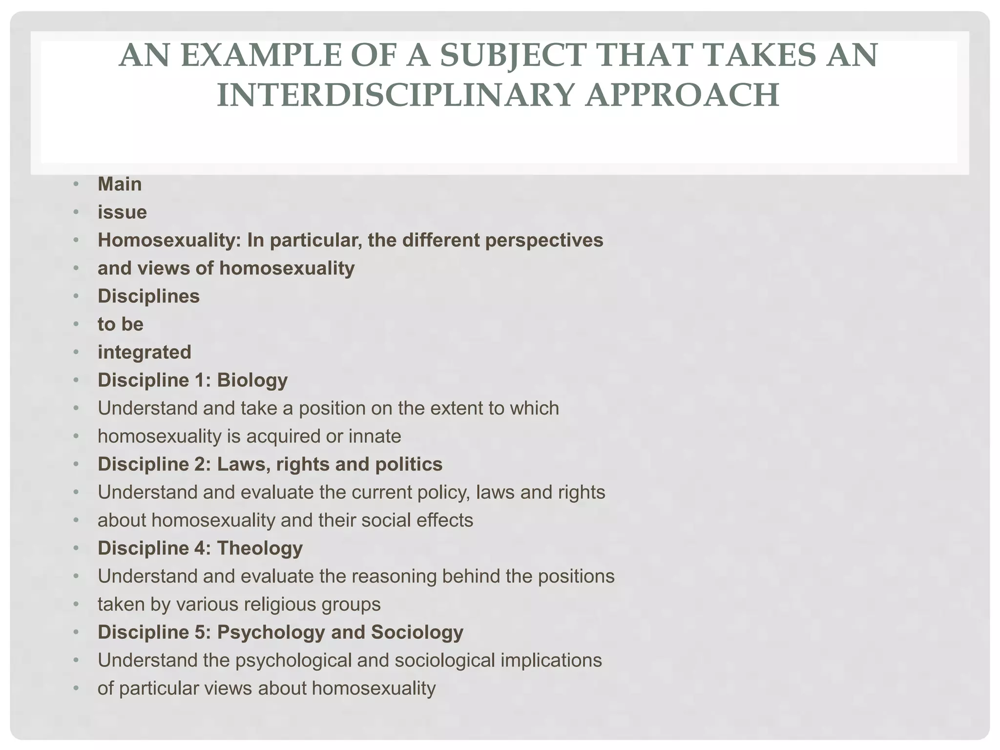 AN EXAMPLE OF A SUBJECT THAT TAKES AN
INTERDISCIPLINARY APPROACH
• Main
• issue
• Homosexuality: In particular, the different perspectives
• and views of homosexuality
• Disciplines
• to be
• integrated
• Discipline 1: Biology
• Understand and take a position on the extent to which
• homosexuality is acquired or innate
• Discipline 2: Laws, rights and politics
• Understand and evaluate the current policy, laws and rights
• about homosexuality and their social effects
• Discipline 4: Theology
• Understand and evaluate the reasoning behind the positions
• taken by various religious groups
• Discipline 5: Psychology and Sociology
• Understand the psychological and sociological implications
• of particular views about homosexuality
 