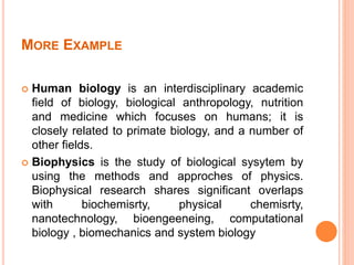 MORE EXAMPLE
 Human biology is an interdisciplinary academic
field of biology, biological anthropology, nutrition
and medicine which focuses on humans; it is
closely related to primate biology, and a number of
other fields.
 Biophysics is the study of biological sysytem by
using the methods and approches of physics.
Biophysical research shares significant overlaps
with biochemisrty, physical chemisrty,
nanotechnology, bioengeeneing, computational
biology , biomechanics and system biology
 