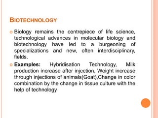 BIOTECHNOLOGY
 Biology remains the centrepiece of life science,
technological advances in molecular biology and
biotechnology have led to a burgeoning of
specializations and new, often interdisciplinary,
fields.
 Examples: Hybridisation Technology, Milk
production increase after injection, Weight increase
through injections of animals(Goat),Change in color
combination by the change in tissue culture with the
help of technology
 