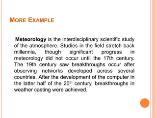MORE EXAMPLE
Meteorology is the interdisciplinary scientific study
of the atmosphere. Studies in the field stretch back
millennia, though significant progress in
meteorology did not occur until the 17th century.
The 19th century saw breakthroughs occur after
observing networks developed across several
countries. After the development of the computer in
the latter half of the 20th century, breakthroughs in
weather casting were achieved.
 
