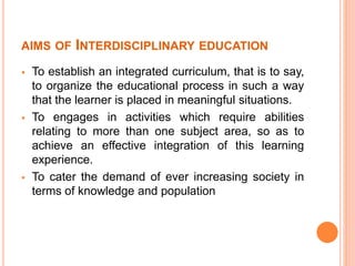 AIMS OF INTERDISCIPLINARY EDUCATION
 To establish an integrated curriculum, that is to say,
to organize the educational process in such a way
that the learner is placed in meaningful situations.
 To engages in activities which require abilities
relating to more than one subject area, so as to
achieve an effective integration of this learning
experience.
 To cater the demand of ever increasing society in
terms of knowledge and population
 