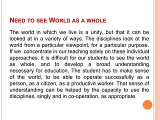 NEED TO SEE WORLD AS A WHOLE
The world in which we live is a unity, but that it can be
looked at in a variety of ways. The disciplines look at the
world from a particular viewpoint, for a particular purpose.
If we concentrate in our teaching solely on these individual
approaches, it is difficult for our students to see the world
as whole, and to develop a broad understanding
necessary for education. The student has to make sense
of the world, to be able to operate successfully as a
person, as a citizen, as a productive worker. That sense of
understanding can be helped by the capacity to use the
disciplines, singly and in co-operation, as appropriate.
 
