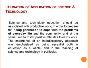 UTILISATION OF APPLICATION OF SCIENCE &
TECHNOLOGY
Science and technology education should be
associated with productive work, in order to prepare
the rising generation to cope with the problems
of everyday life and the community, and at the
same time to foster positive attitudes towards work.
The importance of an interdisciplinary approach
was emphasized as being essential both in
education as a whole, and in the teaching of
science and technology in particular.
 