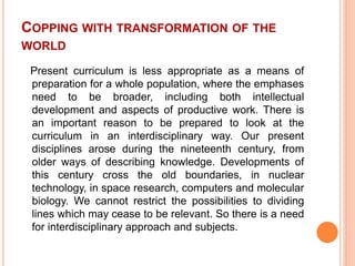 COPPING WITH TRANSFORMATION OF THE
WORLD
Present curriculum is less appropriate as a means of
preparation for a whole population, where the emphases
need to be broader, including both intellectual
development and aspects of productive work. There is
an important reason to be prepared to look at the
curriculum in an interdisciplinary way. Our present
disciplines arose during the nineteenth century, from
older ways of describing knowledge. Developments of
this century cross the old boundaries, in nuclear
technology, in space research, computers and molecular
biology. We cannot restrict the possibilities to dividing
lines which may cease to be relevant. So there is a need
for interdisciplinary approach and subjects.
 
