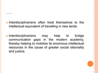 …..
 Interdisciplinarians often treat themselves to the
intellectual equivalent of travelling in new lands.
 Interdisciplinarians may help to bridge
communication gaps in the modern academy,
thereby helping to mobilize its enormous intellectual
resources in the cause of greater social rationality
and justice.
 