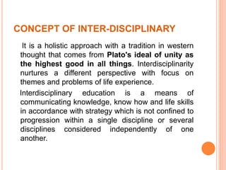 CONCEPT OF INTER-DISCIPLINARY
It is a holistic approach with a tradition in western
thought that comes from Plato's ideal of unity as
the highest good in all things. Interdisciplinarity
nurtures a different perspective with focus on
themes and problems of life experience.
Interdisciplinary education is a means of
communicating knowledge, know how and life skills
in accordance with strategy which is not confined to
progression within a single discipline or several
disciplines considered independently of one
another.
 