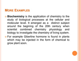 MORE EXAMPLES
 Biochemistry is the application of chemistry to the
study of biological processes at the cellular and
molecular level. It emerged as a distinct subject
around the begining of the 20th century when
scientist combined chemistry physiology and
biology to investigate the chemistry of living system.
 For example Giberline hormone is found in plants
which may be injected in the form of chemical to
grow plant soon.
 