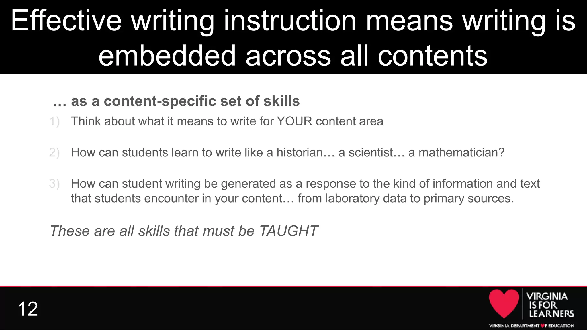 12
Effective writing instruction means writing is
embedded across all contents
… as a content-specific set of skills
1) Think about what it means to write for YOUR content area
2) How can students learn to write like a historian… a scientist… a mathematician?
3) How can student writing be generated as a response to the kind of information and text
that students encounter in your content… from laboratory data to primary sources.
These are all skills that must be TAUGHT
 