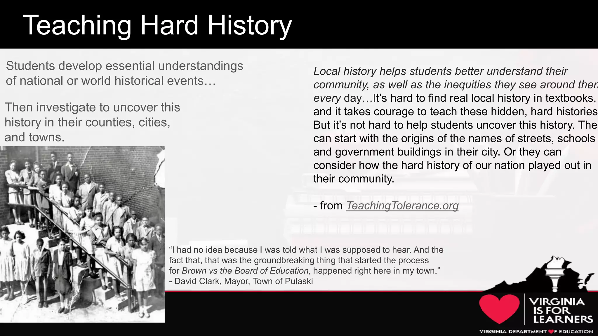 20
Teaching Hard History
Then investigate to uncover this
history in their counties, cities,
and towns.
Students develop essential understandings
of national or world historical events…
Local history helps students better understand their
community, as well as the inequities they see around them
every day…It’s hard to find real local history in textbooks,
and it takes courage to teach these hidden, hard histories.
But it’s not hard to help students uncover this history. They
can start with the origins of the names of streets, schools
and government buildings in their city. Or they can
consider how the hard history of our nation played out in
their community.
- from TeachingTolerance.org
“I had no idea because I was told what I was supposed to hear. And the
fact that, that was the groundbreaking thing that started the process
for Brown vs the Board of Education, happened right here in my town.”
- David Clark, Mayor, Town of Pulaski
 
