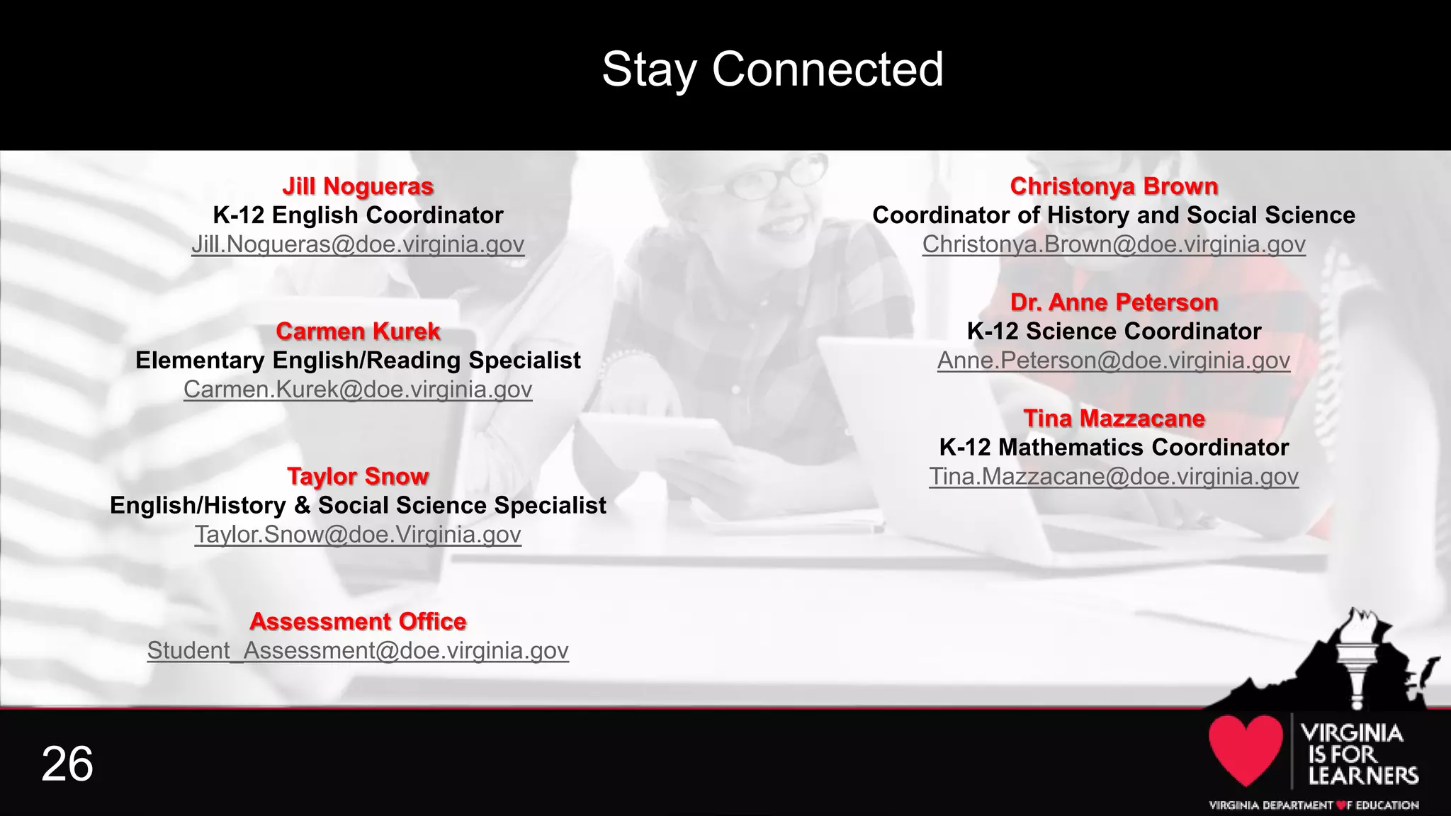 26
Jill Nogueras
K-12 English Coordinator
Jill.Nogueras@doe.virginia.gov
Carmen Kurek
Elementary English/Reading Specialist
Carmen.Kurek@doe.virginia.gov
Taylor Snow
English/History & Social Science Specialist
Taylor.Snow@doe.Virginia.gov
Assessment Office
Student_Assessment@doe.virginia.gov
Christonya Brown
Coordinator of History and Social Science
Christonya.Brown@doe.virginia.gov
Dr. Anne Peterson
K-12 Science Coordinator
Anne.Peterson@doe.virginia.gov
Tina Mazzacane
K-12 Mathematics Coordinator
Tina.Mazzacane@doe.virginia.gov
Stay Connected
 