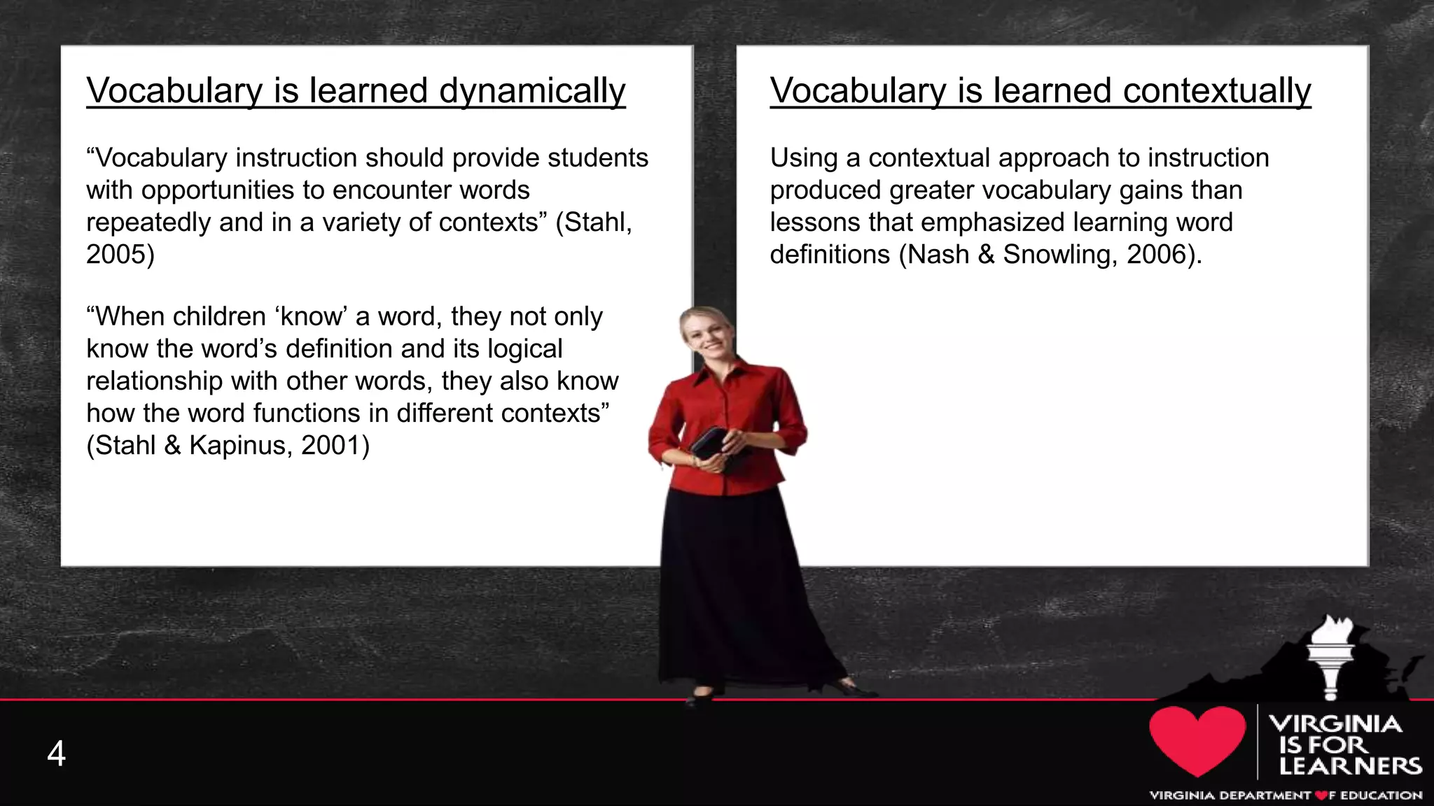 4
Vocabulary is learned dynamically
“Vocabulary instruction should provide students
with opportunities to encounter words
repeatedly and in a variety of contexts” (Stahl,
2005)
“When children ‘know’ a word, they not only
know the word’s definition and its logical
relationship with other words, they also know
how the word functions in different contexts”
(Stahl & Kapinus, 2001)
Vocabulary is learned contextually
Using a contextual approach to instruction
produced greater vocabulary gains than
lessons that emphasized learning word
definitions (Nash & Snowling, 2006).
 