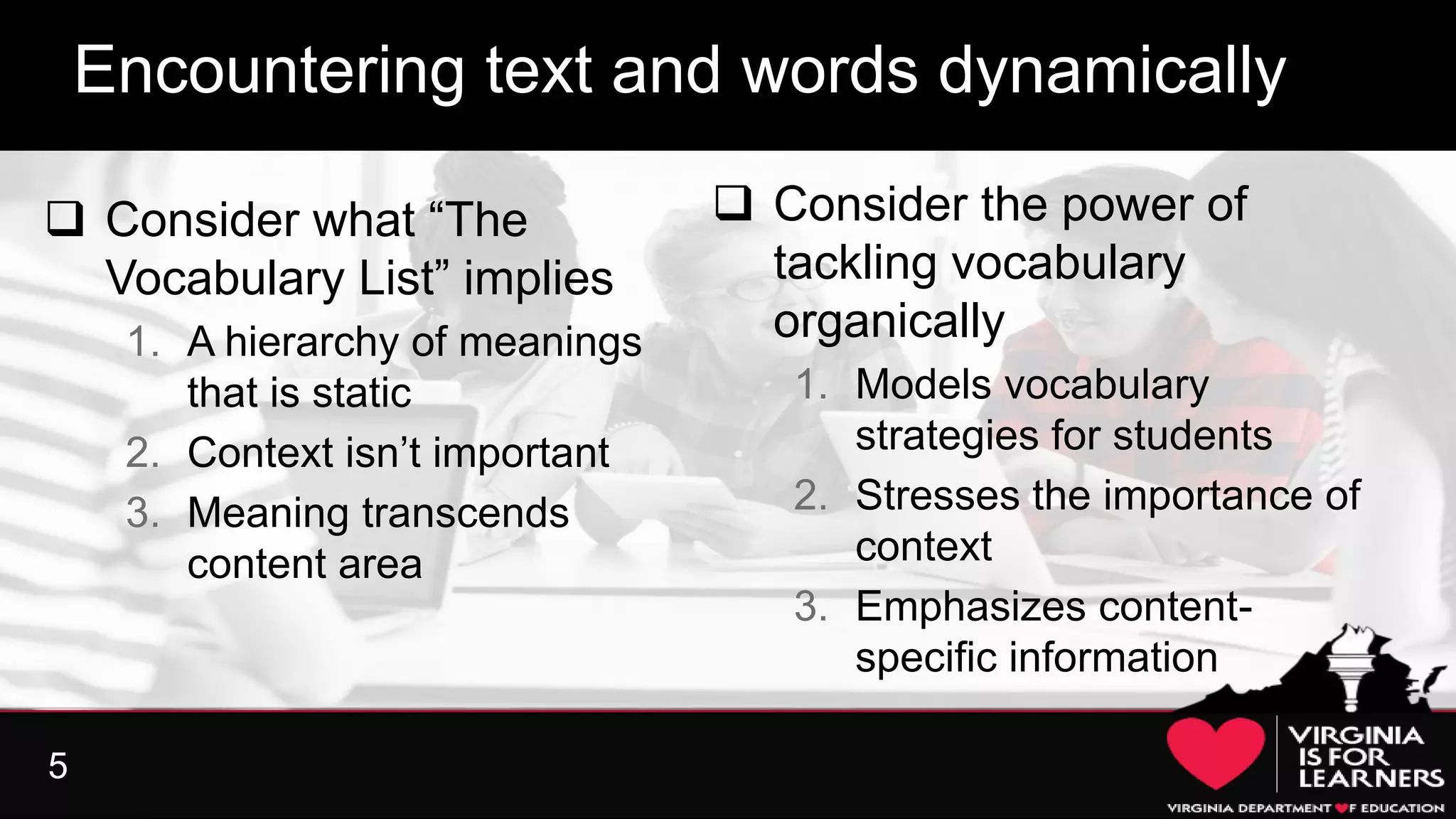 5
What effect does this have on instruction?
 Consider what “The
Vocabulary List” implies
1. A hierarchy of meanings
that is static
2. Context isn’t important
3. Meaning transcends
content area
Encountering text and words dynamically
 Consider the power of
tackling vocabulary
organically
1. Models vocabulary
strategies for students
2. Stresses the importance of
context
3. Emphasizes content-
specific information
 