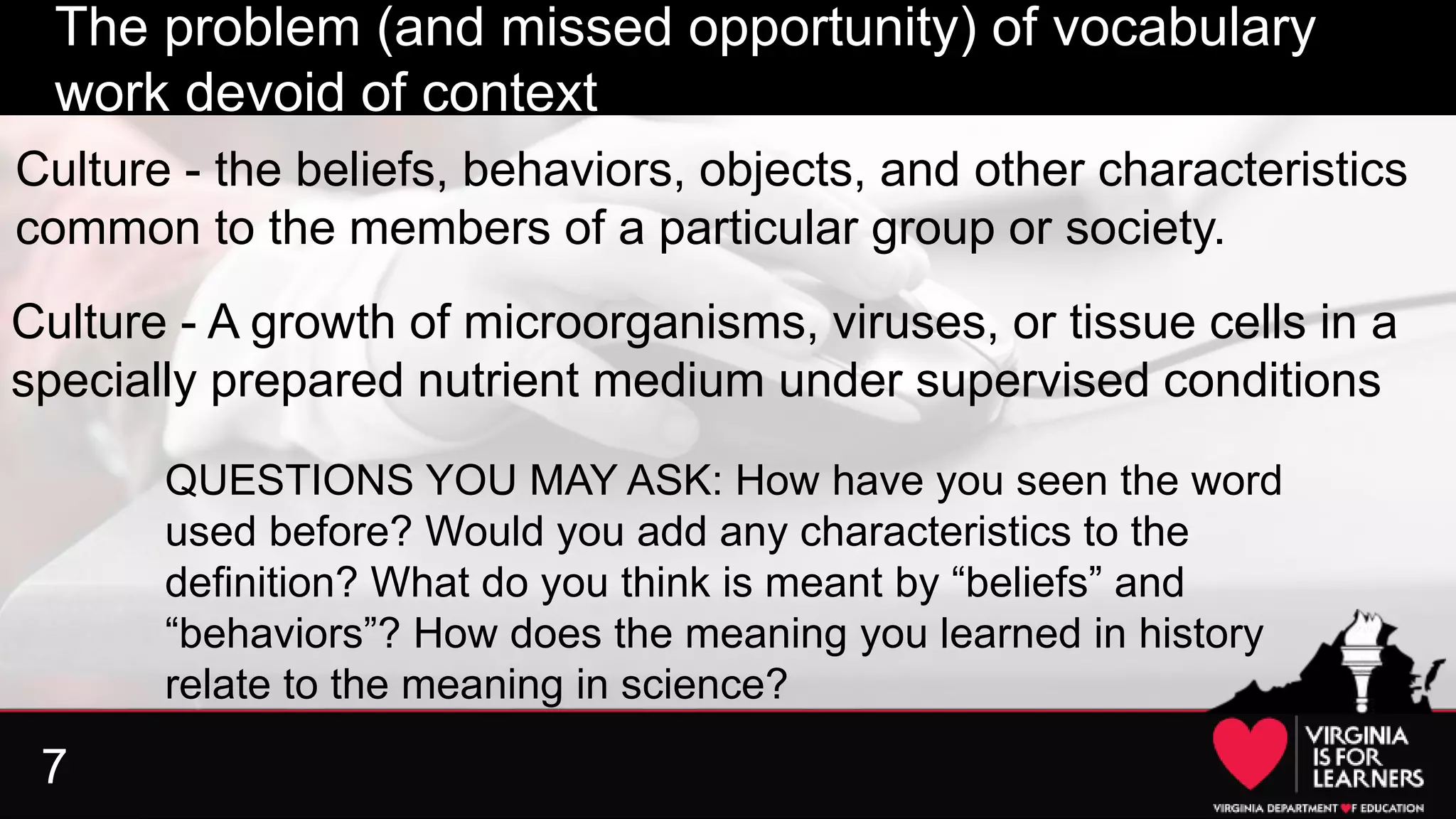 7
The problem (and missed opportunity) of vocabulary
work devoid of context
Culture - A growth of microorganisms, viruses, or tissue cells in a
specially prepared nutrient medium under supervised conditions
Culture - the beliefs, behaviors, objects, and other characteristics
common to the members of a particular group or society.
QUESTIONS YOU MAY ASK: How have you seen the word
used before? Would you add any characteristics to the
definition? What do you think is meant by “beliefs” and
“behaviors”? How does the meaning you learned in history
relate to the meaning in science?
 