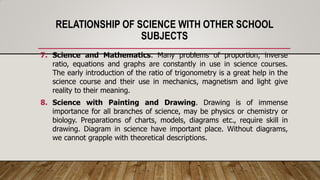 RELATIONSHIP OF SCIENCE WITH OTHER SCHOOL
SUBJECTS
7. Science and Mathematics. Many problems of proportion, inverse
ratio, equations and graphs are constantly in use in science courses.
The early introduction of the ratio of trigonometry is a great help in the
science course and their use in mechanics, magnetism and light give
reality to their meaning.
8. Science with Painting and Drawing. Drawing is of immense
importance for all branches of science, may be physics or chemistry or
biology. Preparations of charts, models, diagrams etc., require skill in
drawing. Diagram in science have important place. Without diagrams,
we cannot grapple with theoretical descriptions.
 