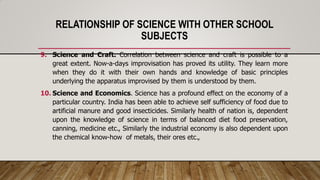 RELATIONSHIP OF SCIENCE WITH OTHER SCHOOL
SUBJECTS
9. Science and Craft. Correlation between science and craft is possible to a
great extent. Now-a-days improvisation has proved its utility. They learn more
when they do it with their own hands and knowledge of basic principles
underlying the apparatus improvised by them is understood by them.
10. Science and Economics. Science has a profound effect on the economy of a
particular country. India has been able to achieve self sufficiency of food due to
artificial manure and good insecticides. Similarly health of nation is, dependent
upon the knowledge of science in terms of balanced diet food preservation,
canning, medicine etc., Similarly the industrial economy is also dependent upon
the chemical know-how of metals, their ores etc.,
 