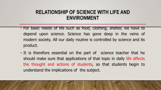 RELATIONSHIP OF SCIENCE WITH LIFE AND
ENVIRONMENT
• For basic needs of life such as food, clothing, shelter, we have to
depend upon science. Science has gone deep in the veins of
modern society. All our daily routine is controlled by science and its
product.
• It is therefore essential on the part of science teacher that he
should make sure that applications of that topic in daily life affects
the thought and actions of students, so that students begin to
understand the implications of the subject.
 