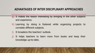 ADVANTAGES OF INTER DISCIPLINARY APPROACHES
g) It makes the lesson interesting by bringing in the other subjects
and experience.
h) Learning by doing is fostered while organizing projects to
correlate different subjects.
i) It broadens the teachers’ outlook.
j) It helps teachers to learn more from books and keep their
knowledge up-to-date.
 