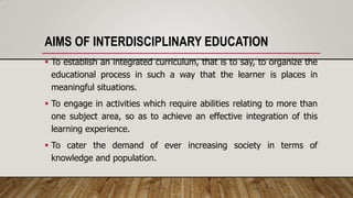 AIMS OF INTERDISCIPLINARY EDUCATION
 To establish an integrated curriculum, that is to say, to organize the
educational process in such a way that the learner is places in
meaningful situations.
 To engage in activities which require abilities relating to more than
one subject area, so as to achieve an effective integration of this
learning experience.
 To cater the demand of ever increasing society in terms of
knowledge and population.
 