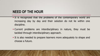 NEED OF THE HOUR
 It is recognized that the problems of the contemporary world are
increasing day by day and their solution do not lie within one
discipline.
 Current problems are interdisciplinary in nature, they must be
tackled through interdisciplinary approach.
 It is also needed to prepare learners more adequately to shape and
choose a future.
 