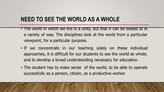 NEED TO SEE THE WORLD AS A WHOLE
 The world in which we live is a unity, but that it can be looked at in
a variety of way. The disciplines look at the world from a particular
viewpoint, for a particular purpose.
 If we concentrate in our teaching solely on these individual
approaches, it is difficult for our students to see the world as whole,
and to develop a broad understanding necessary for education.
 The student has to make sense of the world, to be able to operate
successfully as a person, citizen, as a productive worker.
 