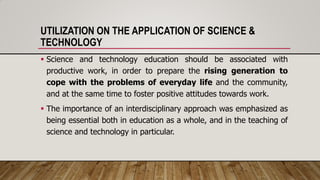 UTILIZATION ON THE APPLICATION OF SCIENCE &
TECHNOLOGY
 Science and technology education should be associated with
productive work, in order to prepare the rising generation to
cope with the problems of everyday life and the community,
and at the same time to foster positive attitudes towards work.
 The importance of an interdisciplinary approach was emphasized as
being essential both in education as a whole, and in the teaching of
science and technology in particular.
 