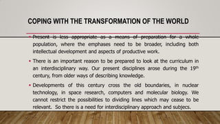 COPING WITH THE TRANSFORMATION OF THE WORLD
 Present is less appropriate as a means of preparation for a whole
population, where the emphases need to be broader, including both
intellectual development and aspects of productive work.
 There is an important reason to be prepared to look at the curriculum in
an interdisciplinary way. Our present disciplines arose during the 19th
century, from older ways of describing knowledge.
 Developments of this century cross the old boundaries, in nuclear
technology, in space research, computers and molecular biology. We
cannot restrict the possibilities to dividing lines which may cease to be
relevant. So there is a need for interdisciplinary approach and subjecs.
 