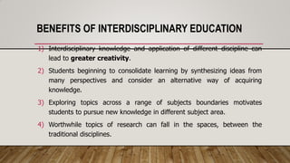 BENEFITS OF INTERDISCIPLINARY EDUCATION
1) Interdisciplinary knowledge and application of different discipline can
lead to greater creativity.
2) Students beginning to consolidate learning by synthesizing ideas from
many perspectives and consider an alternative way of acquiring
knowledge.
3) Exploring topics across a range of subjects boundaries motivates
students to pursue new knowledge in different subject area.
4) Worthwhile topics of research can fall in the spaces, between the
traditional disciplines.
 