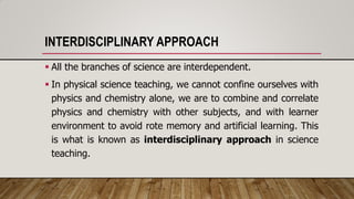 INTERDISCIPLINARY APPROACH
 All the branches of science are interdependent.
 In physical science teaching, we cannot confine ourselves with
physics and chemistry alone, we are to combine and correlate
physics and chemistry with other subjects, and with learner
environment to avoid rote memory and artificial learning. This
is what is known as interdisciplinary approach in science
teaching.
 