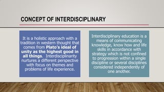 CONCEPT OF INTERDISCIPLINARY
It is a holistic approach with a
tradition in western thought that
comes from Plato’s ideal of
unity as the highest good in
all things. Interdisciplinarity
nurtures a different perspective
with focus on themes and
problems of life experience.
Interdisciplinary education is a
means of communicating
knowledge, know how and life
skills in accordance with
strategy which is not confined
to progression within a single
discipline or several disciplines
considered independently of
one another.
 