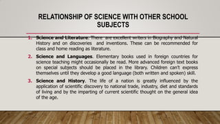 RELATIONSHIP OF SCIENCE WITH OTHER SCHOOL
SUBJECTS
1. Science and Literature. There are excellent writers in Biography and Natural
History and on discoveries and inventions. These can be recommended for
class and home reading as literature.
2. Science and Languages. Elementary books used in foreign countries for
science teaching might occasionally be read. More advanced foreign text books
on special subjects should be placed in the library. Children can’t express
themselves until they develop a good language (both written and spoken) skill.
3. Science and History. The life of a nation is greatly influenced by the
application of scientific discovery to national trade, industry, diet and standards
of living and by the imparting of current scientific thought on the general idea
of the age.
 